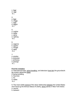 c. bear
d. near
 c
4.
a. leap
b. cheap
c. pear
d. peach
 c
5.
a. mother
b. bottle
c. some
d. nothing
 b
6.
a. sparrow
b. pardon
c. remark
d. party
 a
7.
a. employ
b. empower
c. embassy
d. emerge
 c
Find the mistakes
8. International trade, going travelling, and television have lain the groundwork
for modern global life styles.
a. going travelling
b. have lain
c. for
d. styles
 a
9. The most visible remind of the close relationship between the United States
and France is the famous Statue of Liberty, which stands in New York harbor.
a. remind
b. between
 