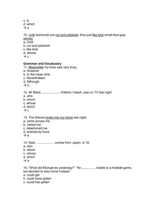 c. is
d. which
 a
10. Until diamonds are cut and polished, they just like look small blue-grey
stones.
a. Until
b. cut and polished
c. like look
d. stones
 c
Grammar and Vocabulary
11. Meanwhile my boss was very busy.
a. However
b. In the mean time
c. Nevertheless
d. Although
 b
12. Mr Black, .................... children I teach, was on TV last night.
a. who
b. whom
c. whose
d. which
 c
13. The thieves broke into my home last night.
a. came across me
b. visited me
c. telephoned me
d. entered by force
 d
14. Kate, .................... comes from Japan, is 18.
a. who
b. whom
c. whose
d. which
 a
15. “What did Michael do yesterday?” “He ................ tickets to a football game,
but decided to stay home instead.”
a. could get
b. could have gotten
c. could has gotten
 