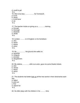 d. could to get
 b
16. She is too lazy .................... her homework.
a. to do
b. doing
c. to be done
d. do
 a
17. The teacher insists on giving us a ................training.
a. through
b. thorough
c. absolute
d. whole
 b
18. London, .......... is in England, is his hometown.
a. who
b. which
c. where
d. when
 b
19. He ................... the ground she walks on.
a. worships
b. intrigues
c. accuses
d. slaughterers
 a
20. My relative, .............. wife is an actor, gave me some theatre tickets.
a. who
b. whose
c. whom
d. which
 b
21. The students had better look up all the new words in their dictionaries each
day.
a. select
b. pick out
c. find
d. search for
 d
22. He often plays with his children in his ........... time.
 