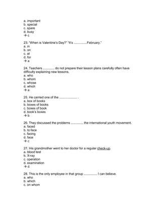 a. important
b. special
c. spare
d. busy
 c
23. “When is Valentine’s Day?” “It’s ...............February.”
a. in
b. on
c. at
d. for
 a
24. Teachers ............. do not prepare their lesson plans carefully often have
difficulty explaining new lessons.
a. who
b. whom
c. whose
d. which
 a
25. He carried one of the .................... .
a. box of books
b. boxes of books
c. boxes of book
d. book’s boxes
 b
26. They discussed the problems .............. the international youth movement.
a. faced
b. to face
c. facing
d. face
 c
27. His grandmother went to her doctor for a regular check-up.
a. blood test
b. X-ray
c. operation
d. examination
 d
28. This is the only employee in that group ............... I can believe.
a. who
b. which
c. on whom
 