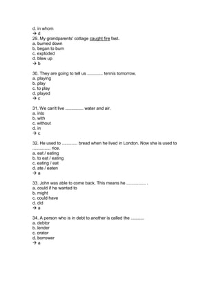d. in whom
 d
29. My grandparents' cottage caught fire fast.
a. burned down
b. began to burn
c. exploded
d. blew up
 b
30. They are going to tell us ............. tennis tomorrow.
a. playing
b. play
c. to play
d. played
 c
31. We can't live ............... water and air.
a. into
b. with
c. without
d. in
 c
32. He used to ............. bread when he lived in London. Now she is used to
............... rice.
a. eat / eating
b. to eat / eating
c. eating / eat
d. ate / eaten
 a
33. John was able to come back. This means he ................ .
a. could if he wanted to
b. might
c. could have
d. did
 a
34. A person who is in debt to another is called the ...........
a. debtor
b. lender
c. orator
d. borrower
 a
 