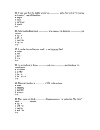 35. It was said that the debtor would be .................. as he had lost all his money
and couldn’t pay off his debts.
a. illegal
b. legal
c. bankrupt
d. lawful
 c
36. Peter isn't independent .................. any means. He depends ................... his
parents.
a. by / in
b. on / in
c. by / into
d. by / on
 d
37. It can be harmful to your health to eat decayed food.
a. rotten
b. raw
c. dirty
d. ripe
 a
38. He invited me to dinner ............... ask me ................... advice about his
investments.
a. to / about
b. to / for
c. for / to
d. for / about
 b
39. This machine has a ................ of 100 units an hour.
a. level
b. capacity
c. quantity
d. amount
 b
40. They were horrified ................... his appearance. He looked as if he hadn't
slept ................... weeks.
a. by / in
b. with / in
c. by / for
d. with / for
 c
 