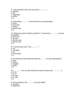 41. The cat looked in the mirror and saw its .................. .
a. reflection
b. idol
c. imagination
d. picture
 a
42. She wanted ................. by her friends, but it was impossible.
a. to see
b. to be seen
c. seeing
d. being to see
 b
43. "What do you think of Daisy’s condition?" " I recommend .................. as much
as possible."
a. her to rest
b. her rest
c. that she rests
d. that she rest
 d
44. "I don't like this curry." "Nor ............... ."
a. I do
b. I do either
c. do I
d. I like it either
 c
45. He does the art work while she writes the ............. for each advertisement.
a. copy
b. copies
c. copyright
d. media
 a
46. ................... first, you feel confused, but you'll soon get used ................... it.
a. At / to
b. In / to
c. At / with
d. In / with
 a
47. Are you going on the ................to London today?
a. excursion
b. exploration
 