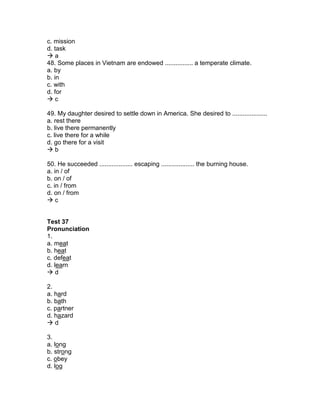 c. mission
d. task
 a
48. Some places in Vietnam are endowed ................ a temperate climate.
a. by
b. in
c. with
d. for
 c
49. My daughter desired to settle down in America. She desired to ....................
a. rest there
b. live there permanently
c. live there for a while
d. go there for a visit
 b
50. He succeeded ................... escaping ................... the burning house.
a. in / of
b. on / of
c. in / from
d. on / from
 c
Test 37
Pronunciation
1.
a. meat
b. heat
c. defeat
d. learn
 d
2.
a. hard
b. bath
c. partner
d. hazard
 d
3.
a. long
b. strong
c. obey
d. log
 