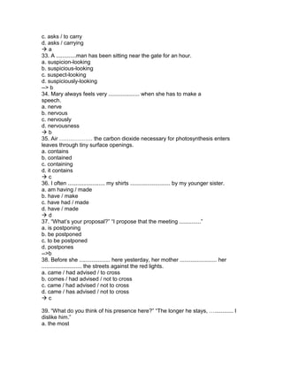 c. asks / to carry
d. asks / carrying
 a
33. A .............man has been sitting near the gate for an hour.
a. suspicion-looking
b. suspicious-looking
c. suspect-looking
d. suspiciously-looking
--> b
34. Mary always feels very .................... when she has to make a
speech.
a. nerve
b. nervous
c. nervously
d. nervousness
 b
35. Air ……………… the carbon dioxide necessary for photosynthesis enters
leaves through tiny surface openings.
a. contains
b. contained
c. containing
d. it contains
 c
36. I often ........................ my shirts .......................... by my younger sister.
a. am having / made
b. have / make
c. have had / made
d. have / made
 d
37. “What’s your proposal?” “I propose that the meeting ..............”
a. is postponing
b. be postponed
c. to be postponed
d. postpones
-->b
38. Before she .................... here yesterday, her mother ........................ her
.......................... the streets against the red lights.
a. came / had advised / to cross
b. comes / had advised / not to cross
c. came / had advised / not to cross
d. came / has advised / not to cross
 c
39. “What do you think of his presence here?” “The longer he stays, …............ I
dislike him.”
a. the most
 