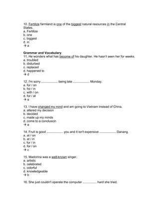 10. Fertilize farmland is one of the biggest natural resources in the Central
States.
a. Fertilize
b. one
c. biggest
d. in
 a
Grammar and Vocabulary
11. He wonders what has become of his daughter. He hasn’t seen her for weeks.
a. troubled
b. disturbed
c. replaced
d. happened to
 d
12. I'm sorry ................... being late ................... Monday.
a. for / on
b. for / in
c. with / on
d. for / at
 a
13. I have changed my mind and am going to Vietnam instead of China.
a. altered my decision
b. decided
c. made up my minds
d. come to a conclusion
 a
14. Fruit is good ................... you and it isn't expensive ................... Danang.
a. at / on
b. at / in
c. for / in
d. for / on
 c
15. Madonna was a well-known singer.
a. artistic
b. celebrated
c. colorful
d. knowledgeable
 b
16. She just couldn't operate the computer ................ hard she tried.
 
