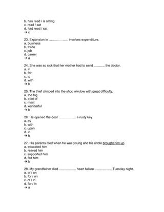 b. has read / is sitting
c. read / sat
d. had read / sat
 c
23. Expansion in ……………… involves expenditure.
a. business
b. trade
c. job
d. career
 a
24. She was so sick that her mother had to send ............ the doctor.
a. in
b. for
c. to
d. with
 b
25. The thief climbed into the shop window with great difficulty.
a. too big
b. a lot of
c. most
d. wonderful
 b
26. He opened the door ................... a rusty key.
a. by
b. with
c. upon
d. in
 b
27. His parents died when he was young and his uncle brought him up.
a. educated him
b. reared him
c. supported him
d. fed him
 b
28. My grandfather died ................... heart failure ................... Tuesday night.
a. of / on
b. for / on
c. of / in
d. for / in
 a
 