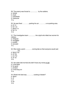 29. The enemy was forced to ................. by the soldiers.
a. retreat
b. erupt
c. overwhelm
d. maneuver
 a
30. He was fined …………. parking his car …………. a no-parking area.
a. of / in
b. for / on
c. about / in
d. for / in
 d
31. The investigative team ................ the culprit who killed two women for
robbery.
a. intrigued
b. smuggled
c. probed
d. accused
 c
32. She made a point …………. coming late so that everyone would wait
…………. her.
a. about / for
b. of / for
c. on / for
d. of / at
 b
33. Her sister told me that she didn’t have any money at all.
a. in the least
b. for good
c. at hand
d. in the long run
 a
34. What's the best way …………. cooking a lobster?
a. about
b. of
c. in
d. for
 b
 