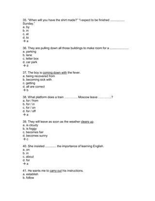 35. “When will you have the shirt made?” “I expect to be finished .................
Sunday.”
a. by
b. in
c. at
d. to
 a
36. They are pulling down all those buildings to make room for a ......................
a. parking
b. lane
c. letter box
d. car park
 d
37. The boy is coming down with the fever.
a. being recovered from
b. becoming sick with
c. getting
d. all are correct
 b
38. What platform does a train …………. Moscow leave ………….?
a. for / from
b. for / in
c. for / on
d. for / off
 a
39. They will leave as soon as the weather clears up.
a. is cloudy
b. is foggy
c. becomes fair
d. becomes sunny
 c
40. She insisted ............. the importance of learning English.
a. on
b. in
c. about
d. for
 a
41. He wants me to carry out his instructions.
a. establish
b. follow
 