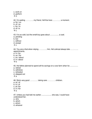 c. work on
d. perform
 d
42. I'm waiting …………. my friend. He'll be here …………. a moment.
a. for / on
b. of / on
c. for / in
d. of / in
 c
43. It is so cold, but the small boy goes about ................. a coat.
a. pending
b. but
c. without
d. except
 c
44. You are a fool when relying …………. him. He's almost always late ………….
appointments.
a. in / for
b. on / for
c. on / about
d. in / about
 b
45. His father planned to spend all his savings on a cow farm when he ................
a. retired
b. withdrew
c. retreated
d. stepped out
 a
46. She's very good …………. taking care …………. children.
a. at / of
b. in / of
c. at / for
d. in / for
 a
47. Unless you had told me earlier .................... she was, I could have
understood her.
a. who
b. which
c. whom
d. whoever
 