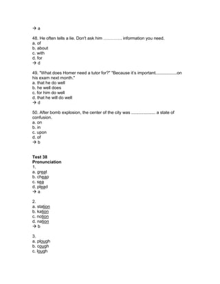  a
48. He often tells a lie. Don't ask him …………. information you need.
a. of
b. about
c. with
d. for
 d
49. "What does Homer need a tutor for?" "Because it’s important..................on
his exam next month."
a. that he do well
b. he well does
c. for him do well
d. that he will do well
 d
50. After bomb explosion, the center of the city was .................... a state of
confusion.
a. on
b. in
c. upon
d. of
 b
Test 38
Pronunciation
1.
a. great
b. cheap
c. sea
d. plead
 a
2.
a. station
b. kation
c. notion
d. nation
 b
3.
a. plough
b. cough
c. lough
 