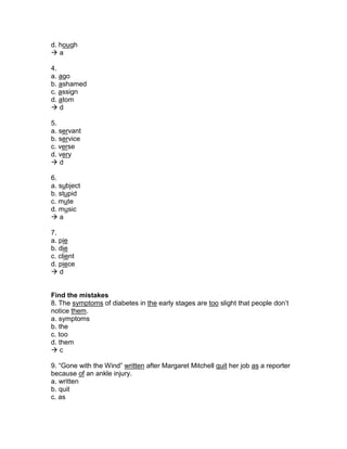 d. hough
 a
4.
a. ago
b. ashamed
c. assign
d. atom
 d
5.
a. servant
b. service
c. verse
d. very
 d
6.
a. subject
b. stupid
c. mute
d. music
 a
7.
a. pie
b. die
c. client
d. piece
 d
Find the mistakes
8. The symptoms of diabetes in the early stages are too slight that people don’t
notice them.
a. symptoms
b. the
c. too
d. them
 c
9. “Gone with the Wind” written after Margaret Mitchell quit her job as a reporter
because of an ankle injury.
a. written
b. quit
c. as
 