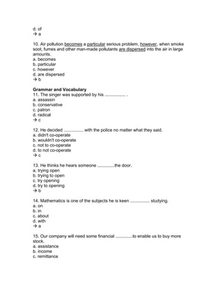d. of
 a
10. Air pollution becomes a particular serious problem, however, when smoke
soot, fumes and other man-made pollutants are dispersed into the air in large
amounts.
a. becomes
b. particular
c. however
d. are dispersed
 b
Grammar and Vocabulary
11. The singer was supported by his ................. .
a. assassin
b. conservative
c. patron
d. radical
 c
12. He decided ................ with the police no matter what they said.
a. didn't co-operate
b. wouldn't co-operate
c. not to co-operate
d. to not co-operate
 c
13. He thinks he hears someone ..............the door.
a. trying open
b. trying to open
c. try opening
d. try to opening
 b
14. Mathematics is one of the subjects he is keen ................ studying.
a. on
b. in
c. about
d. with
 a
15. Our company will need some financial ..............to enable us to buy more
stock.
a. assistance
b. income
c. remittance
 