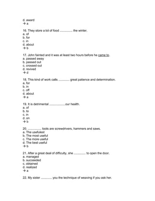d. award
 a
16. They store a lot of food ............... the winter.
a. of
b. for
c. in
d. about
 b
17. John fainted and it was at least two hours before he came to.
a. passed away
b. passed out
c. crossed out
d. revived
 d
18. This kind of work calls ............. great patience and determination.
a. for
b. in
c. off
d. about
 a
19. It is detrimental ...................our health.
a. of
b. to
c. in
d. on
 b
20. ................ tools are screwdrivers, hammers and saws.
a. The usefulest
b. The most useful
c. The more useful
d. The best useful
 b
21. After a great deal of difficulty, she .............. to open the door.
a. managed
b. succeeded
c. obtained
d. realized
 a
22. My sister ............. you the technique of weaving if you ask her.
 