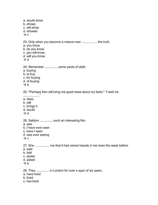 a. would show
b. shows
c. will show
d. showed
 c
23. Only when you become a mature man .................. the truth.
a. you know
b. do you know
c. you will know
d. will you know
 d
24. Remember ............... some yards of cloth.
a. buying
b. to buy
c. for buying
d. of buying
 b
25. "Perhaps Ken will bring me good news about my tests." "I wish he
...................”
a. does
b. will
c. brings it
d. would
 d
26. Seldom ............... such an interesting film.
a. saw
b. I have ever seen
c. have I seen
d. was ever seeing
 c
27. She ................. me that it had rained heavily in her town the week before.
a. said
b. told
c. spoke
d. asked
 b
28. They ............... in London for over a span of six years.
a. have lived
b. lived
c. has lived
 