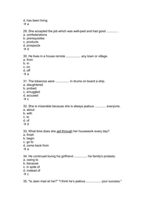 d. has been living
 a
29. She accepted the job which was well-paid and had good ............ .
a. confederations
b. prerequisites
c. products
d. prospects
 d
30. He lives in a house remote ................. any town or village.
a. from
b. in
c. on
d. off
 a
31. The tobaccos were ................ in drums on board a ship.
a. slaughtered
b. probed
c. smuggled
d. accused
 c
32. She is miserable because she is always jealous ............. everyone.
a. about
b. with
c. to
d. of
 d
33. What time does she get through her housework every day?
a. finish
b. begin
c. go to
d. come back from
 a
34. He continued loving his girlfriend ............... his family's protests.
a. owing to
b. because
c. in spite of
d. instead of
 c
35. "Is Jean mad at me?" "I think he’s jealous ................. your success."
 
