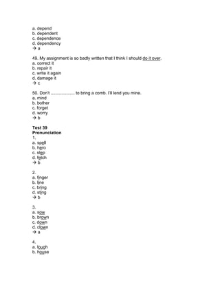 a. depend
b. dependent
c. dependence
d. dependency
 a
49. My assignment is so badly written that I think I should do it over.
a. correct it
b. repair it
c. write it again
d. damage it
 c
50. Don't .................... to bring a comb. I’ll lend you mine.
a. mind
b. bother
c. forget
d. worry
 b
Test 39
Pronunciation
1.
a. spell
b. hero
c. step
d. fetch
 b
2.
a. finger
b. line
c. bring
d. sting
 b
3.
a. sow
b. brown
c. down
d. clown
 a
4.
a. lough
b. house
 