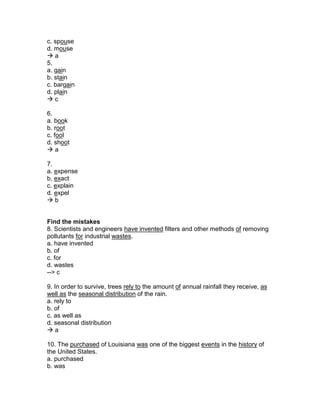 c. spouse
d. mouse
 a
5.
a. gain
b. stain
c. bargain
d. plain
 c
6.
a. book
b. root
c. fool
d. shoot
 a
7.
a. expense
b. exact
c. explain
d. expel
 b
Find the mistakes
8. Scientists and engineers have invented filters and other methods of removing
pollutants for industrial wastes.
a. have invented
b. of
c. for
d. wastes
--> c
9. In order to survive, trees rely to the amount of annual rainfall they receive, as
well as the seasonal distribution of the rain.
a. rely to
b. of
c. as well as
d. seasonal distribution
 a
10. The purchased of Louisiana was one of the biggest events in the history of
the United States.
a. purchased
b. was
 