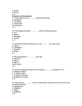 c. events
d. history
 a
Grammar and Vocabulary
11. There was so much ............... about the proposal.
a. confession
b. revocation
c. harassment
d. controversy
 d
12. The bridge was badly .................. after the bomb explosion.
a. hurt
b. pained
c. damaged
d. injured
 c
13. We hope the plan continues to run as ................ as it has so far.
a. calmly
b. confidently
c. smoothly
d. wisely
 c
14. My grandparents .................. very well.
a. gets over
b. gets in
c. gets on
d. gets away
 c
15. He was enjoying his book, but he stopped ............... a program on TV.
a. reading to watch
b. to read to watch
c. to read for watching
d. reading for to watch
 a
16. Jean was so .................. with his examination results so he did not want to go
out with his friends.
b. disappointed
c. delighted
d. happy
e. satisfying
 a
 