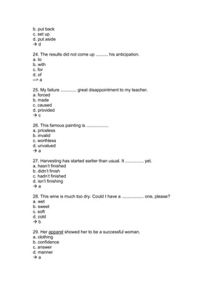 b. put back
c. set up
d. put aside
 d
24. The results did not come up .......... his anticipation.
a. to
b. with
c. for
d. of
--> a
25. My failure ............. great disappointment to my teacher.
a. forced
b. made
c. caused
d. provided
 c
26. This famous painting is ..................
a. priceless
b. invalid
c. worthless
d. unvalued
 a
27. Harvesting has started earlier than usual. It ............... yet.
a. hasn’t finished
b. didn’t finish
c. hadn’t finished
d. isn’t finishing
 a
28. This wine is much too dry. Could I have a .................. one, please?
a. wet
b. sweet
c. soft
d. cold
 b
29. Her apparel showed her to be a successful woman.
a. clothing
b. confidence
c. answer
d. manner
 a
 