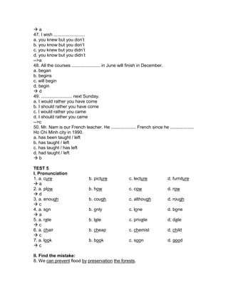  a
47. I wish .........................
a. you knew but you don’t
b. you know but you don’t
c. you knew but you didn’t
d. you know but you didn’t
-->a
48. All the courses ....................... in June will finish in December.
a. began
b. begins
c. will begin
d. begin
 d
49. ......................... next Sunday.
a. I would rather you have come
b. I should rather you have come
c. I would rather you came
d. I should rather you came
-->c
50. Mr. Nam is our French teacher. He .................... French since he ...................
Ho Chi Minh city in 1990.
a. has been taught / left
b. has taught / left
c. has taught / has left
d. had taught / left
 b
TEST 5
I. Pronunciation
1. a. cure b. picture c. lecture d. furniture
 a
2. a. plow b. how c. cow d. row
 d
3. a. enough b. cough c. although d. rough
 c
4. a. son b. only c. lone d. bone
 a
5. a. rate b. late c. private d. date
 c
6. a. chair b. cheap c. chemist d. child
 c
7. a. look b. book c. soon d. good
 c
II. Find the mistake:
8. We can prevent flood by preservation the forests.
 