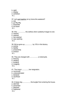 b. sight
c. display
d. exhibition
 c
37. Let’s get together at my home this weekend?
a. see
b. go fifty-fifty
c. assemble
d. put down
 c
38. She .................. the clothes when suddenly it began to rain.
a. washes
b. washed
c. has washed
d. was washing
 d
39. We’ve gone up ................. by 15% in this factory.
a. activity
b. liability
c. productivity
d. product
 c
40. They are charged with .................. a motorcycle.
a. thieving
b. stealing
c. burgling
d. mugging
 b
41. The mayor ................her resignation.
a. convinced
b. underestimated
c. declared
d. sacrificed
 c
42. A large dog .................. the burglar from entering the house.
a. alarmed
b. prevented
c. attacked
d. frightened
 b
 