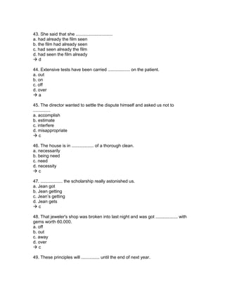 43. She said that she ..............................
a. had already the film seen
b. the film had already seen
c. had seen already the film
d. had seen the film already
 d
44. Extensive tests have been carried .................. on the patient.
a. out
b. on
c. off
d. over
 a
45. The director wanted to settle the dispute himself and asked us not to
..............
a. accomplish
b. estimate
c. interfere
d. misappropriate
 c
46. The house is in .................. of a thorough clean.
a. necessarily
b. being need
c. need
d. necessity
 c
47. .................. the scholarship really astonished us.
a. Jean got
b. Jean getting
c. Jean’s getting
d. Jean gets
 c
48. That jeweler's shop was broken into last night and was got .................. with
gems worth 60.000.
a. off
b. out
c. away
d. over
 c
49. These principles will ............... until the end of next year.
 
