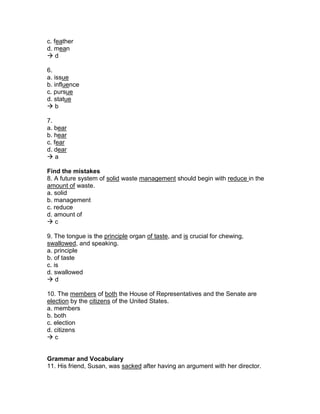 c. feather
d. mean
 d
6.
a. issue
b. influence
c. pursue
d. statue
 b
7.
a. bear
b. hear
c. fear
d. dear
 a
Find the mistakes
8. A future system of solid waste management should begin with reduce in the
amount of waste.
a. solid
b. management
c. reduce
d. amount of
 c
9. The tongue is the principle organ of taste, and is crucial for chewing,
swallowed, and speaking.
a. principle
b. of taste
c. is
d. swallowed
 d
10. The members of both the House of Representatives and the Senate are
election by the citizens of the United States.
a. members
b. both
c. election
d. citizens
 c
Grammar and Vocabulary
11. His friend, Susan, was sacked after having an argument with her director.
 