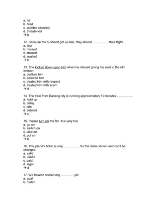 a. hit
b. fired
c. scolded severely
d. threatened
 b
12. Because the husband got up late, they almost .................. their flight.
a. lost
b. missed
c. chased
d. wasted
 b
13. She looked down upon him when he refused giving his seat to the old
woman.
a. disliked him
b. admired him
c. treated him with respect
d. treated him with scorn
 d
14. The train from Danang city is running approximately 10 minutes ..................
a. hold up
b. delay
c. late
d. belated
 c
15. Please turn on the fan. It is very hot.
a. go on
b. switch on
c. take on
d. put on
 b
16. This plane's ticket is only .................. for the dates shown and can’t be
changed.
a. valid
b. useful
c. paid
d. legal
 a
17. We haven’t scored any .............. yet.
a. goal
b. match
 