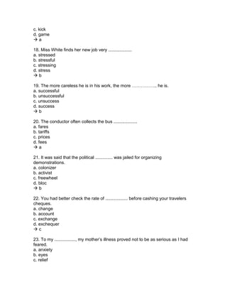 c. kick
d. game
 a
18. Miss White finds her new job very ...................
a. stressed
b. stressful
c. stressing
d. stress
 b
19. The more careless he is in his work, the more …………….. he is.
a. successful
b. unsuccessful
c. unsuccess
d. success
 b
20. The conductor often collects the bus ...................
a. fares
b. tariffs
c. prices
d. fees
 a
21. It was said that the political .............. was jailed for organizing
demonstrations.
a. colonizer
b. activist
c. freewheel
d. bloc
 b
22. You had better check the rate of .................. before cashing your travelers
cheques.
a. change
b. account
c. exchange
d. exchequer
 c
23. To my ................., my mother’s illness proved not to be as serious as I had
feared.
a. anxiety
b. eyes
c. relief
 