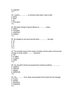 d. judgment
 c
24. I used to .................. to school by bike when I was a child.
a. going
b. went
c. go
d. have gone
 c
25. She takes charge of goods delivery at .............. orders.
a. sellers’
b. managers’
c. customers’
d. retailers’
 c
26. Go straight on and you’ll see the bank .................. the right.
a. on
b. at
c. in
d. to
 a
27. The scientific study of the motion of bodies and the action of forces that
change or cause motion ............. dynamics.
a. call
b. is called
c. is calling
d. called
 b
28. You shouldn't eat the processed food containing artificial ..................
a. additions
b. additives
c. adages
d. additionals
 b
29. The ................ from Japan were greeted at the airport by the manager.
a. invoice
b. booklet
c. deputation
d. irregularity
 c
 