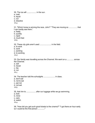 30. The ice will .................. in the sun.
a. melt
b. liquid
c. run
d. dissolve
 a
31. "Which horse is winning the race, John?” "They are moving so ................ that
I can hardly see them.”
a. fastly
b. quickly
c. rapid
d. much fast
 b
32. These city girls aren't used ...................... in the field.
a. to work
b. work
c. working
d. to working
 d
33. Our family was travelling across the Channel. We went on a ............. across
the Channel.
a. sail
b. travel
c. trip
d. run
 c
34. The teacher told the schoolgirls ...................... in class.
a. don't eat
b. not to eat
c. eat not
d. not eat
 b
35. Ask him to .................. after our luggage while we go swimming.
a. look
b. mind
c. care
d. watch
 a
36. "How did you get such good tickets to the cinema?" "I got there an hour early
so I could be the first person ............."
 