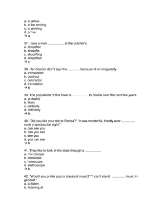 a. to arrive
b. to be arriving
c. to arriving
d. arrive
 a
37. I saw a man .................. at the butcher's.
a. shoplifter
b. shoplifts
c. shoplifting
d. shoplifted
 c
38. Her director didn’t sign the ............. because of an irregularity.
a. transaction
b. contract
c. contractor
d. translation
 b
39. The population of this town is .................. to double over the next few years.
a. probably
b. likely
c. certainly
d. definitely
 b
40. "Did you like your trip to Florida?" "It was wonderful. Hardly ever ...............
such a spectacular sight."
a. can see you
b. can you see
c. see you
d. you can see
 b
41. They like to look at the stars through a ..................
a. microscope
b. telescope
c. horoscope
d. stethoscope
 b
42. "Would you prefer pop or classical music?" "I can’t stand ............... music in
general."
a. to listen
b. listening at
 