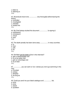 c. listen to
d. listening to
 d
43. All products have to be .................. very thoroughly before leaving the
factory.
a. controlled
b. investigated
c. checked
d. looked into
 c
44. My Chief always studied the document ................... to signing it.
a. subsequent
b. consequent
c. virtual
d. prior
 d
45. The death penalty has been done away .................. in many countries.
a. to
b. from
c. with
d. for
 c
46. Did Mark get the better of her in the interview?
a. gain a disadvantage over
b. try to be better than
c. gain an advantage over
d. try to beat
 c
47. .................. you can swim or not, I advise you not to go swimming in this
river.
a. Provided
b. Unless
c. Whether
d. As long as
 c
48. Could you send me your latest catalogue and .................. list.
a. price
b. prize
c. award
d. quotation
 
