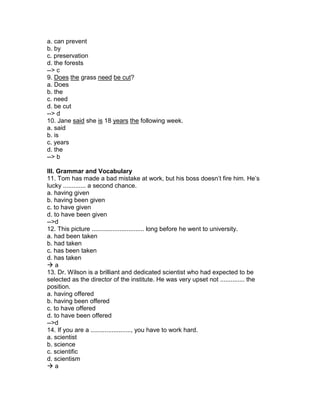 a. can prevent
b. by
c. preservation
d. the forests
--> c
9. Does the grass need be cut?
a. Does
b. the
c. need
d. be cut
--> d
10. Jane said she is 18 years the following week.
a. said
b. is
c. years
d. the
--> b
III. Grammar and Vocabulary
11. Tom has made a bad mistake at work, but his boss doesn’t fire him. He’s
lucky ............. a second chance.
a. having given
b. having been given
c. to have given
d. to have been given
-->d
12. This picture .............................. long before he went to university.
a. had been taken
b. had taken
c. has been taken
d. has taken
 a
13. Dr. Wilson is a brilliant and dedicated scientist who had expected to be
selected as the director of the institute. He was very upset not .............. the
position.
a. having offered
b. having been offered
c. to have offered
d. to have been offered
-->d
14. If you are a ......................., you have to work hard.
a. scientist
b. science
c. scientific
d. scientism
 a
 