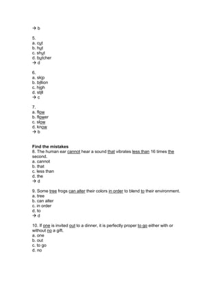  b
5.
a. cut
b. hut
c. shut
d. butcher
 d
6.
a. skip
b. billion
c. high
d. still
 c
7.
a. flow
b. flower
c. slow
d. know
 b
Find the mistakes
8. The human ear cannot hear a sound that vibrates less than 16 times the
second.
a. cannot
b. that
c. less than
d. the
 d
9. Some tree frogs can alter their colors in order to blend to their environment.
a. tree
b. can alter
c. in order
d. to
 d
10. If one is invited out to a dinner, it is perfectly proper to go either with or
without no a gift.
a. one
b. out
c. to go
d. no
 