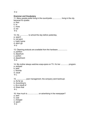  d
Grammar and Vocabulary
11. Many people prefer living in the countryside .................. living in the city
because it's quieter.
a. than
b. to
c. more
d. nor
 b
12. He ................. to school the day before yesterday.
a. wasn’t
b. not went
c. hadn’t gone
d. didn’t go
 d
13. Cleaning products are available from the hardware ..................
a. partition
b. departure
c. portion
d. department
 d
14. My mother always watches soap-opera on TV. It’s her ............... program.
a. enjoyed
b. best
c. favorite
d. usual
 c
15. .................. poor management, the company went bankrupt.
a. As far as
b. According to
c. As a result of
d. Given that
 c
16. How much is ..................... on advertising in the newspaper?
a. sent
b. cost
c. charged
d. spent
 d
 