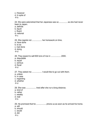 c. However
d. In spite of
 b
24. We were astonished that her Japanese was so ............... as she had never
been to Japan.
a. definite
b. liquid
c. fluent
d. national
 c
25. She regrets not .................. her homework on time.
a. have done
b. to do
c. had done
d. doing
 d
26. They expect to sell 600 tons of rice in .................. 2000.
a. disputable
b. equal
c. serious
d. fiscal
 d
27. They asked me .................. I would like to go out with them.
a. unless
b. in case
c. regarding
d. whether
 d
28. She was .................. tired after she run a long distance.
a. kind of
b. rather
c. weakly
d. real
 b
29. He promised that he .................. phone us as soon as he arrived his home.
a. will
b. should
c. would
d. did
 c
 