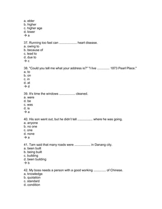 a. elder
b. higher
c. higher age
d. lower
 a
37. Running too fast can .................... heart disease.
a. owing to
b. because of
c. lead to
d. due to
 c
38. "Could you tell me what your address is?" "I live .............. 1873 Pearl Place."
a. to
b. on
c. in
d. at
 d
39. It's time the windows .................. cleaned.
a. were
d. be
c. was
d. is
 a
40. His son went out, but he didn’t tell ................. where he was going.
a. anyone
b. no one
c. one
d. none
 a
41. Tam said that many roads were .................. in Danang city.
a. been built
b. being built
c. building
d. been building
 b
42. My boss needs a person with a good working .............. of Chinese.
a. knowledge
b. quotation
c. standard
d. condition
 