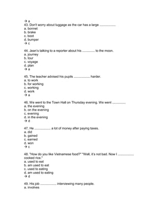  a
43. Don't worry about luggage as the car has a large ..................
a. bonnet
b. brake
c. boot
d. bumper
 c
44. Jean’s talking to a reporter about his .............. to the moon.
a. journey
b. tour
c. voyage
d. plan
 a
45. The teacher advised his pupils .................. harder.
a. to work
b. for working
c. working
d. work
 a
46. We went to the Town Hall on Thursday evening. We went ...............
a. the evening
b. on the evening
c. evening
d. in the evening
 d
47. He .................. a lot of money after paying taxes.
a. did
b. gained
c. earned
d. won
 c
48. "How do you like Vietnamese food?" "Well, it’s not bad. Now I ..................
cooked rice."
a. used to eat
b. am used to eat
c. used to eating
d. am used to eating
 d
49. His job .................. interviewing many people.
a. involves
 