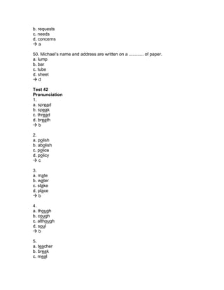 b. requests
c. needs
d. concerns
 a
50. Michael’s name and address are written on a ............ of paper.
a. lump
b. bar
c. tube
d. sheet
 d
Test 42
Pronunciation
1.
a. spread
b. speak
c. thread
d. breath
 b
2.
a. polish
b. abolish
c. police
d. policy
 c
3.
a. mate
b. water
c. stake
d. place
 b
4.
a. though
b. cough
c. although
d. soul
 b
5.
a. teacher
b. break
c. meal
 