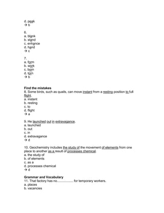 d. peak
 b
6.
a. blank
b. stand
c. enhance
d. hand
 c
7.
a. form
b. work
c. born
d. torn
 b
Find the mistakes
8. Some birds, such as quails, can move instant from a resting position to full
flight.
a. instant
b. resting
c. to
d. flight
 a
9. He launched out in extravagance.
a. launched
b. out
c. in
d. extravagance
 d
10. Geochemistry includes the study of the movement of elements from one
place to another as a result of processes chemical.
a. the study of
b. of elements
c. as a
d. processes chemical
 d
Grammar and Vocabulary
11. That factory has no.................. for temporary workers.
a. places
b. vacancies
 