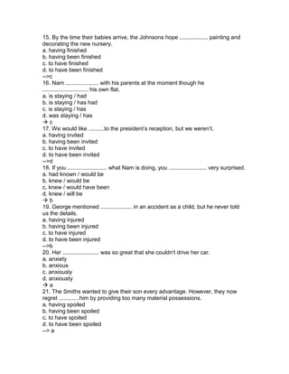 15. By the time their babies arrive, the Johnsons hope .................. painting and
decorating the new nursery.
a. having finished
b. having been finished
c. to have finished
d. to have been finished
-->c
16. Nam ..................... with his parents at the moment though he
............................. his own flat.
a. is staying / had
b. is staying / has had
c. is staying / has
d. was staying / has
 c
17. We would like ..........to the president’s reception, but we weren’t.
a. having invited
b. having been invited
c. to have invited
d. to have been invited
-->d
18. If you ......................... what Nam is doing, you ........................ very surprised.
a. had known / would be
b. knew / would be
c. knew / would have been
d. knew / will be
 b
19. George mentioned .................... in an accident as a child, but he never told
us the details.
a. having injured
b. having been injured
c. to have injured
d. to have been injured
-->b
20. Her ....................... was so great that she couldn't drive her car.
a. anxiety
b. anxious
c. anxiously
d. anxiousty
 a
21. The Smiths wanted to give their son every advantage. However, they now
regret .............him by providing too many material possessions.
a. having spoiled
b. having been spoiled
c. to have spoiled
d. to have been spoiled
--> a
 