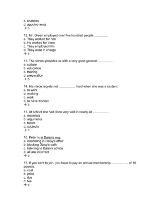 c. chances
d. appointments
 b
12. Mr. Green employed over five hundred people. ...............
a. They worked for him
b. He worked for them
c. They employed him
d. They were in charge
 a
13. The school provides us with a very good general ..................
a. culture
b. education
c. training
d. preparation
 b
14. His niece regrets not ................... hard when she was a student.
a. to work
b. working
c. work
d. to have worked
 b
15. At school she had done very well in nearly all ..................
a. materials
b. arguments
c. topics
d. subjects
 d
16. Peter is in Daisy's way.
a. interfering in Daisy's affair
b. blocking Daisy's path
c. listening to Daisy's advice
d. all are incorrect
 b
17. If you want to join, you have to pay an annual membership .................. of 15
pounds.
a. cost
b. price
c. due
d. fee
 d
 