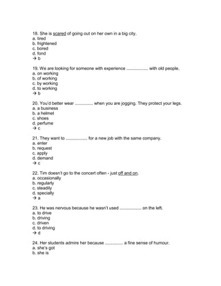 18. She is scared of going out on her own in a big city.
a. tired
b. frightened
c. bored
d. fond
 b
19. We are looking for someone with experience .................. with old people.
a. on working
b. of working
c. by working
d. to working
 b
20. You’d better wear ............... when you are jogging. They protect your legs.
a. a business
b. a helmet
c. shoes
d. perfume
 c
21. They want to .................. for a new job with the same company.
a. enter
b. request
c. apply
d. demand
 c
22. Tim doesn’t go to the concert often - just off and on.
a. occasionally
b. regularly
c. steadily
d. specially
 a
23. He was nervous because he wasn’t used .................. on the left.
a. to drive
b. driving
c. driven
d. to driving
 d
24. Her students admire her because ............... a fine sense of humour.
a. she’s got
b. she is
 