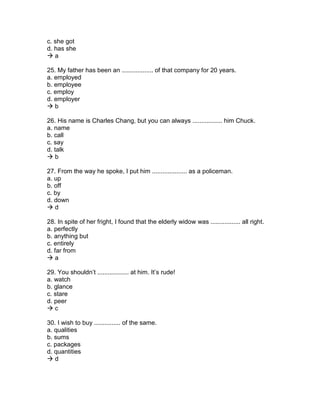 c. she got
d. has she
 a
25. My father has been an .................. of that company for 20 years.
a. employed
b. employee
c. employ
d. employer
 b
26. His name is Charles Chang, but you can always ................. him Chuck.
a. name
b. call
c. say
d. talk
 b
27. From the way he spoke, I put him .................... as a policeman.
a. up
b. off
c. by
d. down
 d
28. In spite of her fright, I found that the elderly widow was ................. all right.
a. perfectly
b. anything but
c. entirely
d. far from
 a
29. You shouldn’t .................. at him. It’s rude!
a. watch
b. glance
c. stare
d. peer
 c
30. I wish to buy ............... of the same.
a. qualities
b. sums
c. packages
d. quantities
 d
 
