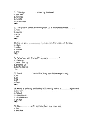31. This sight ..................... me of my childhood.
a. excuses
b. reminds
c. forgets
d. remembers
 b
32. The price of foodstuff suddenly went up at an unprecedented .............
a. race
b. degree
c. level
d. rate
 d
33. We are going to .................. mushrooms in the wood next Sunday.
a. pluck
b. select
c. choose
d. pick
 d
34. "What’s up with Charles?" "He needs ...................."
a. cheer up
b. to be cheer up
c. cheering up
d. to cheered up
 c
35. She is .................. the habit of doing exercises every morning.
a. in
b. on
c. of
d. from
 a
36. Henry is generally satisfactory but unluckily he has a ............... against his
supervisor.
a. hatred
b. dissatisfaction
c. disagreement
d. grudge
 d
37. She .................. softly so that nobody else could hear.
a. told
b. shouted
 