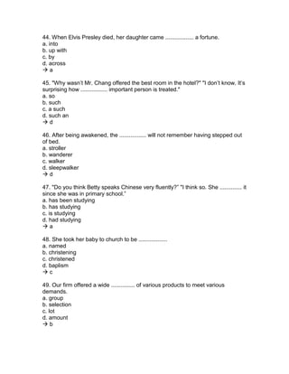44. When Elvis Presley died, her daughter came .................. a fortune.
a. into
b. up with
c. by
d. across
 a
45. "Why wasn’t Mr. Chang offered the best room in the hotel?" "I don’t know. It’s
surprising how ................. important person is treated."
a. so
b. such
c. a such
d. such an
 d
46. After being awakened, the ................. will not remember having stepped out
of bed.
a. stroller
b. wanderer
c. walker
d. sleepwalker
 d
47. "Do you think Betty speaks Chinese very fluently?” "I think so. She .............. it
since she was in primary school.”
a. has been studying
b. has studying
c. is studying
d. had studying
 a
48. She took her baby to church to be ..................
a. named
b. christening
c. christened
d. baplism
 c
49. Our firm offered a wide ............... of various products to meet various
demands.
a. group
b. selection
c. lot
d. amount
 b
 