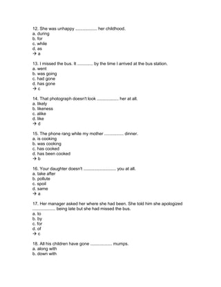 12. She was unhappy .................. her childhood.
a. during
b. for
c. while
d. as
 a
13. I missed the bus. It ............. by the time I arrived at the bus station.
a. went
b. was going
c. had gone
d. has gone
 c
14. That photograph doesn't look .................. her at all.
a. likely
b. likeness
c. alike
d. like
 d
15. The phone rang while my mother ................ dinner.
a. is cooking
b. was cooking
c. has cooked
d. has been cooked
 b
16. Your daughter doesn't ........................... you at all.
a. take after
b. pollute
c. spoil
d. same
 a
17. Her manager asked her where she had been. She told him she apologized
................... being late but she had missed the bus.
a. to
b. by
c. for
d. of
 c
18. All his children have gone .................. mumps.
a. along with
b. down with
 