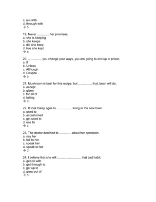 c. out with
d. through with
 b
19. Never .............. her promises.
a. she is keeping
b. she keeps
c. did she keep
d. has she kept
 d
20. ................ you change your ways, you are going to end up in prison.
a. If
b. Unless
c. Although
d. Despite
 b
21. Mushroom is best for this recipe, but ................ that, bean will do.
a. except
b. given
c. for all of
d. failing
 d
22. It took Daisy ages to .................. living in the new town.
a. used to
b. accustomed
c. get used to
d. use to
 c
23. The doctor declined to .............. about her operation.
a. say her
b. tell to her
c. speak her
d. speak to her
 d
24. I believe that she will ............................ that bad habit.
a. get on with
b. get through to
c. get up to
d. grow out of
 d
 